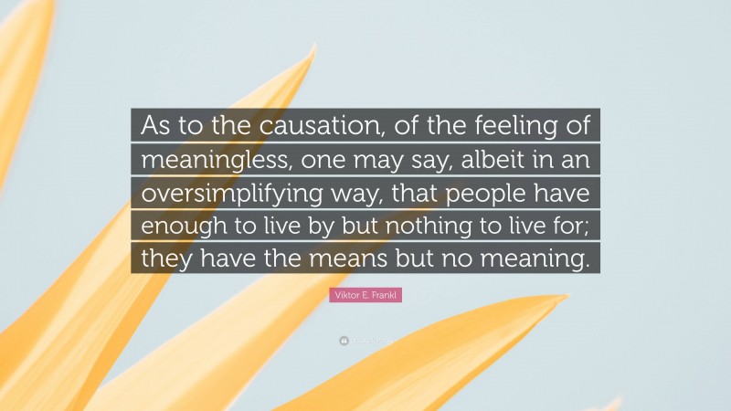 Viktor E. Frankl Quote: “As to the causation, of the feeling of meaningless, one may say, albeit in an oversimplifying way, that people have enough to live by but nothing to live for; they have the means but no meaning.”