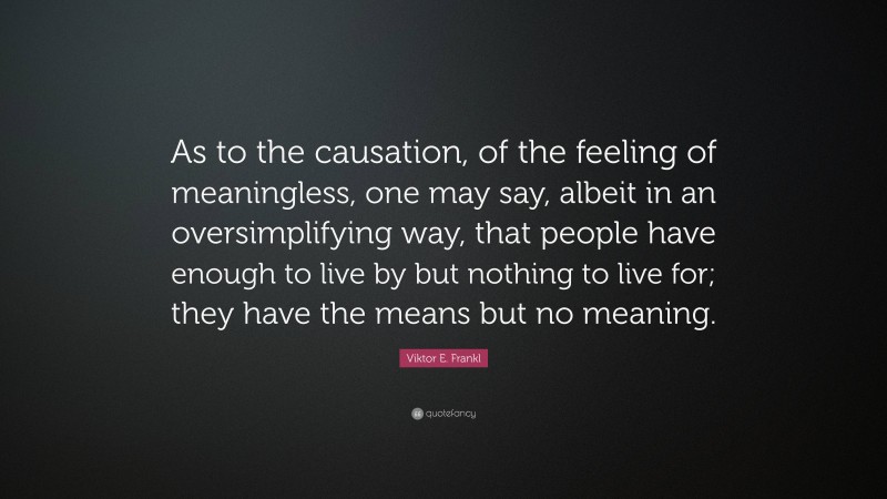 Viktor E. Frankl Quote: “As to the causation, of the feeling of meaningless, one may say, albeit in an oversimplifying way, that people have enough to live by but nothing to live for; they have the means but no meaning.”