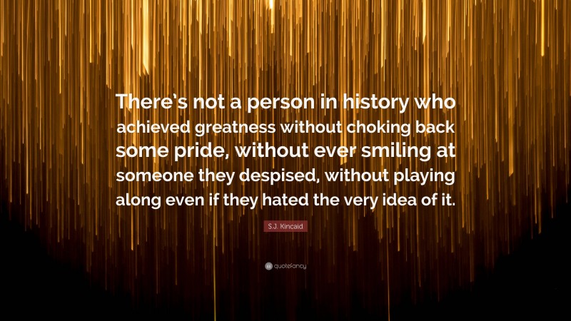 S.J. Kincaid Quote: “There’s not a person in history who achieved greatness without choking back some pride, without ever smiling at someone they despised, without playing along even if they hated the very idea of it.”