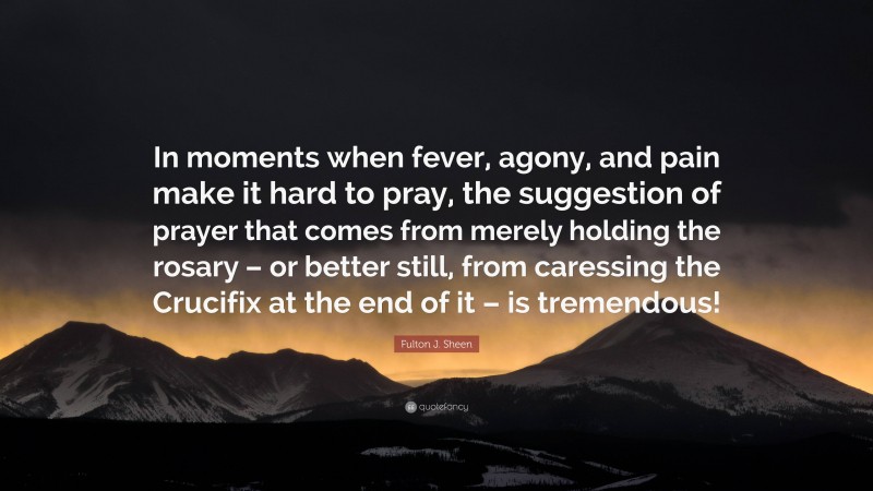 Fulton J. Sheen Quote: “In moments when fever, agony, and pain make it hard to pray, the suggestion of prayer that comes from merely holding the rosary – or better still, from caressing the Crucifix at the end of it – is tremendous!”