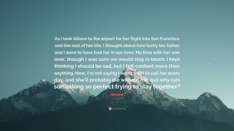 Rob Thomas Quote: “As I took Allison to the airport for her flight into San Francisco and the rest of her life, I thought about how lucky her father and I were to have had her in our lives. My time with her was over, though I was sure we would stay in touch. I kept thinking I should be sad, but I felt content more than anything. Now, I’m not saying I won’t want to call her every day, and she’ll probably die without me, but why ruin something so perfect trying to stay together?”