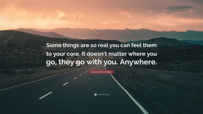 Jessica Shirvington Quote: “Some things are so real you can feel them to your core. It doesn’t matter where you go, they go with you. Anywhere.”