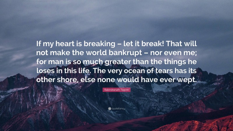 Rabindranath Tagore Quote: “If my heart is breaking – let it break! That will not make the world bankrupt – nor even me; for man is so much greater than the things he loses in this life. The very ocean of tears has its other shore, else none would have ever wept.”