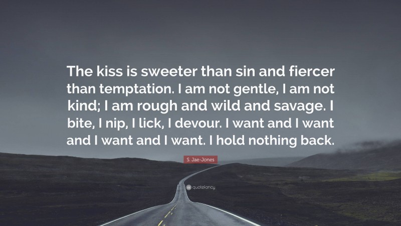 S. Jae-Jones Quote: “The kiss is sweeter than sin and fiercer than temptation. I am not gentle, I am not kind; I am rough and wild and savage. I bite, I nip, I lick, I devour. I want and I want and I want and I want. I hold nothing back.”