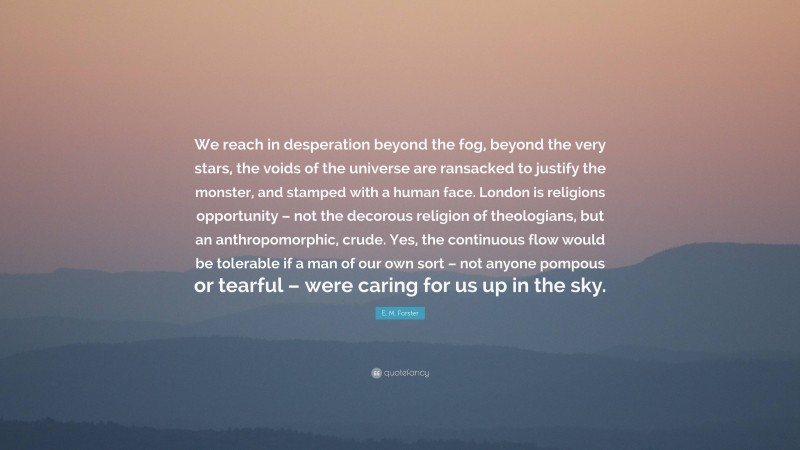 E. M. Forster Quote: “We reach in desperation beyond the fog, beyond the very stars, the voids of the universe are ransacked to justify the monster, and stamped with a human face. London is religions opportunity – not the decorous religion of theologians, but an anthropomorphic, crude. Yes, the continuous flow would be tolerable if a man of our own sort – not anyone pompous or tearful – were caring for us up in the sky.”