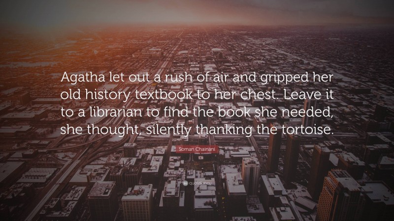 Soman Chainani Quote: “Agatha let out a rush of air and gripped her old history textbook to her chest. Leave it to a librarian to find the book she needed, she thought, silently thanking the tortoise.”