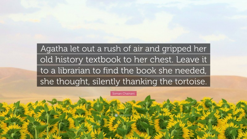 Soman Chainani Quote: “Agatha let out a rush of air and gripped her old history textbook to her chest. Leave it to a librarian to find the book she needed, she thought, silently thanking the tortoise.”