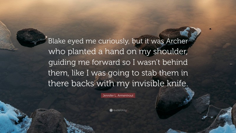 Jennifer L. Armentrout Quote: “Blake eyed me curiously, but it was Archer who planted a hand on my shoulder, guiding me forward so I wasn’t behind them, like I was going to stab them in there backs with my invisible knife.”