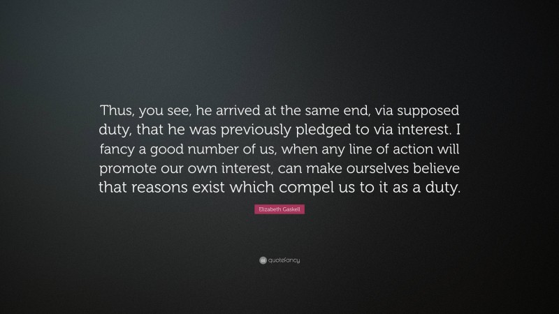 Elizabeth Gaskell Quote: “Thus, you see, he arrived at the same end, via supposed duty, that he was previously pledged to via interest. I fancy a good number of us, when any line of action will promote our own interest, can make ourselves believe that reasons exist which compel us to it as a duty.”