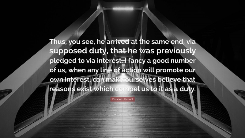 Elizabeth Gaskell Quote: “Thus, you see, he arrived at the same end, via supposed duty, that he was previously pledged to via interest. I fancy a good number of us, when any line of action will promote our own interest, can make ourselves believe that reasons exist which compel us to it as a duty.”