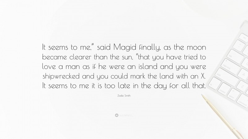 Zadie Smith Quote: “It seems to me,” said Magid finally, as the moon became clearer than the sun, “that you have tried to love a man as if he were an island and you were shipwrecked and you could mark the land with an X. It seems to me it is too late in the day for all that.”