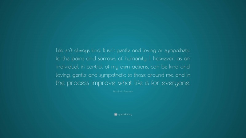 Richelle E. Goodrich Quote: “Life isn’t always kind. It isn’t gentle and loving or sympathetic to the pains and sorrows of humanity. I, however, as an individual in control of my own actions, can be kind and loving, gentle and sympathetic to those around me, and in the process improve what life is for everyone.”