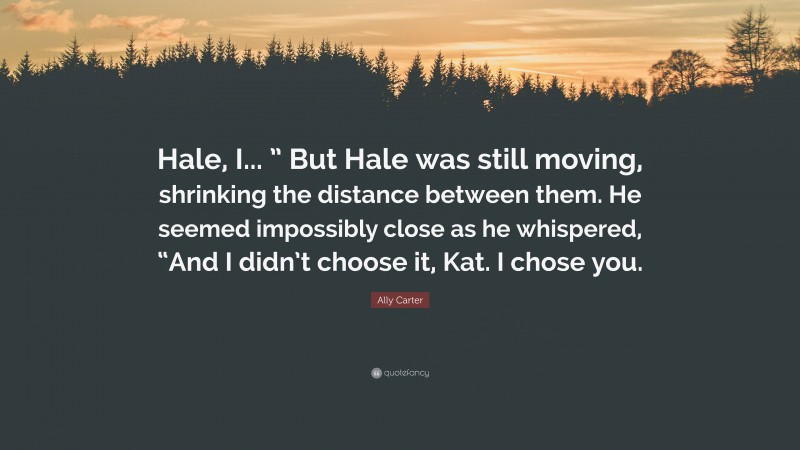 Ally Carter Quote: “Hale, I... ” But Hale was still moving, shrinking the distance between them. He seemed impossibly close as he whispered, “And I didn’t choose it, Kat. I chose you.”
