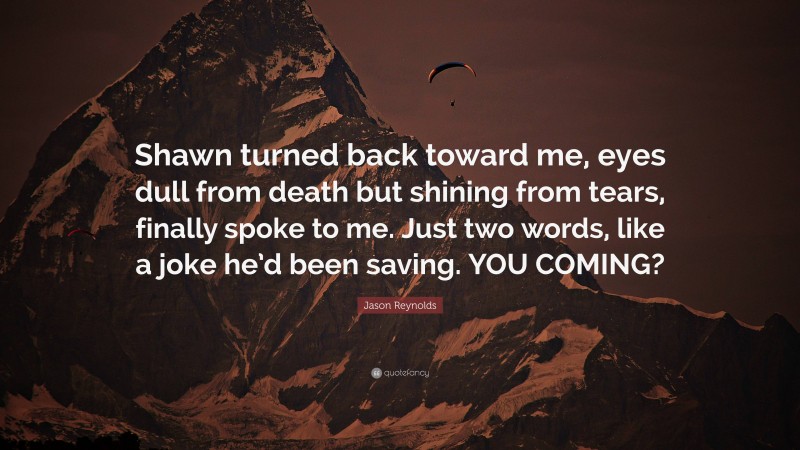 Jason Reynolds Quote: “Shawn turned back toward me, eyes dull from death but shining from tears, finally spoke to me. Just two words, like a joke he’d been saving. YOU COMING?”