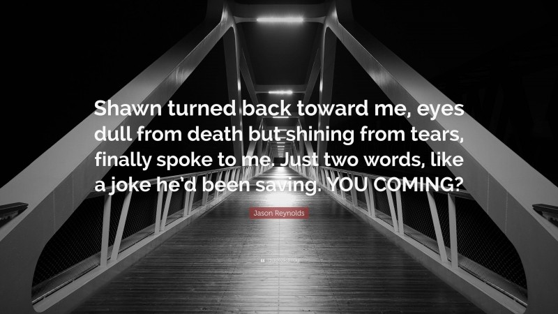 Jason Reynolds Quote: “Shawn turned back toward me, eyes dull from death but shining from tears, finally spoke to me. Just two words, like a joke he’d been saving. YOU COMING?”