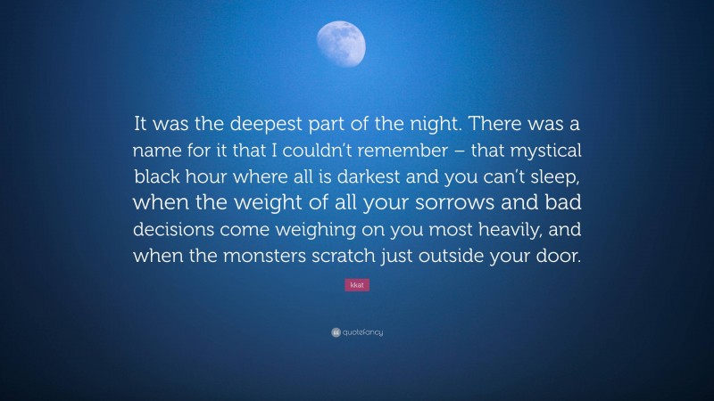 kkat Quote: “It was the deepest part of the night. There was a name for it that I couldn’t remember – that mystical black hour where all is darkest and you can’t sleep, when the weight of all your sorrows and bad decisions come weighing on you most heavily, and when the monsters scratch just outside your door.”