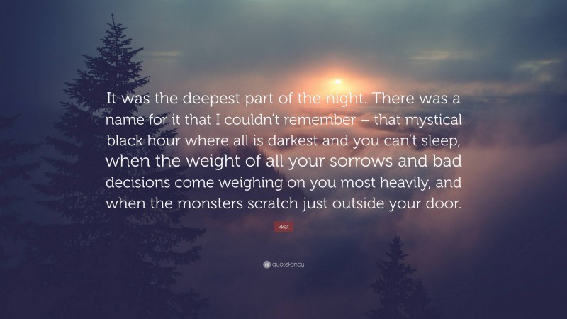 kkat Quote: “It was the deepest part of the night. There was a name for it that I couldn’t remember – that mystical black hour where all is darkest and you can’t sleep, when the weight of all your sorrows and bad decisions come weighing on you most heavily, and when the monsters scratch just outside your door.”