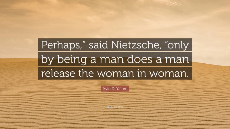 Irvin D. Yalom Quote: “Perhaps,” said Nietzsche, “only by being a man does a man release the woman in woman.”