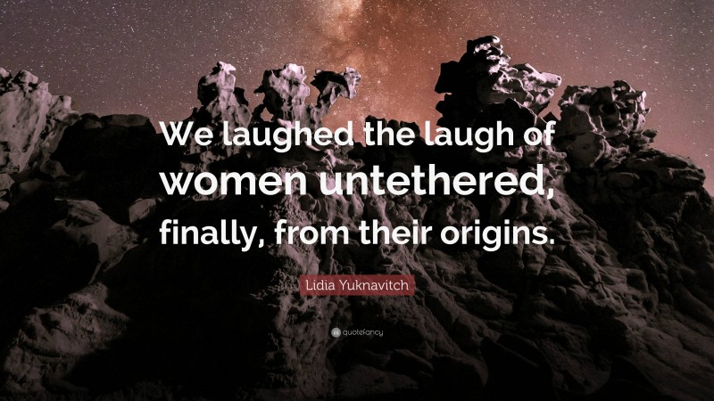 Lidia Yuknavitch Quote: “We laughed the laugh of women untethered, finally, from their origins.”