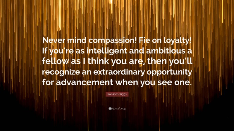 Ransom Riggs Quote: “Never mind compassion! Fie on loyalty! If you’re as intelligent and ambitious a fellow as I think you are, then you’ll recognize an extraordinary opportunity for advancement when you see one.”