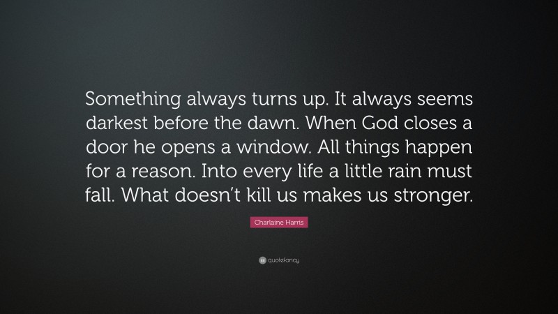 Charlaine Harris Quote: “Something always turns up. It always seems darkest before the dawn. When God closes a door he opens a window. All things happen for a reason. Into every life a little rain must fall. What doesn’t kill us makes us stronger.”