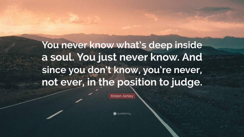 Kristen Ashley Quote: “You never know what’s deep inside a soul. You just never know. And since you don’t know, you’re never, not ever, in the position to judge.”