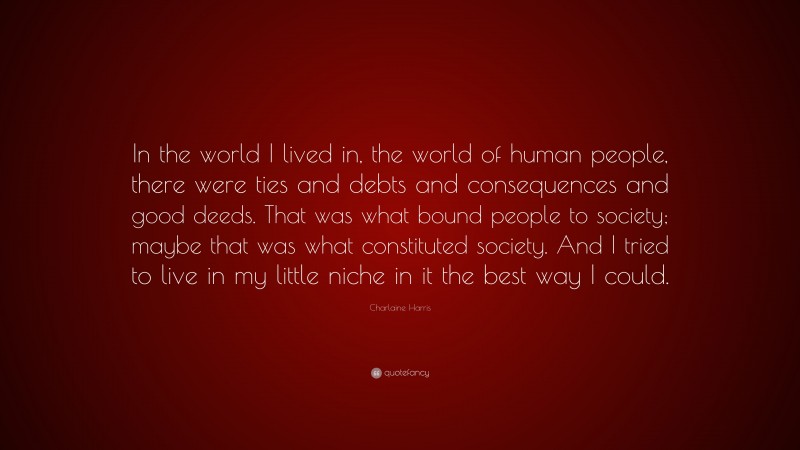 Charlaine Harris Quote: “In the world I lived in, the world of human people, there were ties and debts and consequences and good deeds. That was what bound people to society; maybe that was what constituted society. And I tried to live in my little niche in it the best way I could.”