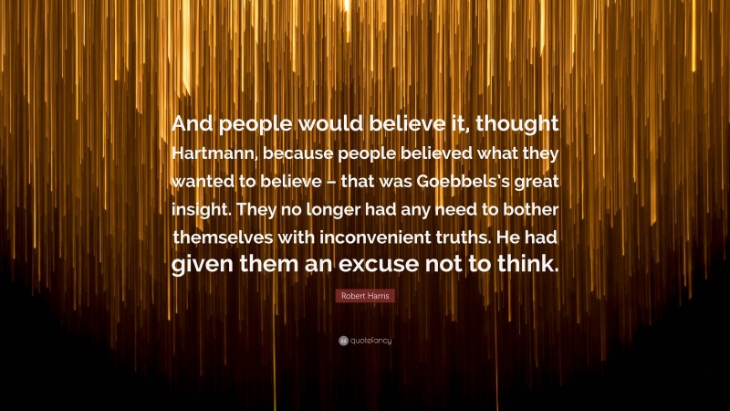 Robert Harris Quote: “And people would believe it, thought Hartmann, because people believed what they wanted to believe – that was Goebbels’s great insight. They no longer had any need to bother themselves with inconvenient truths. He had given them an excuse not to think.”