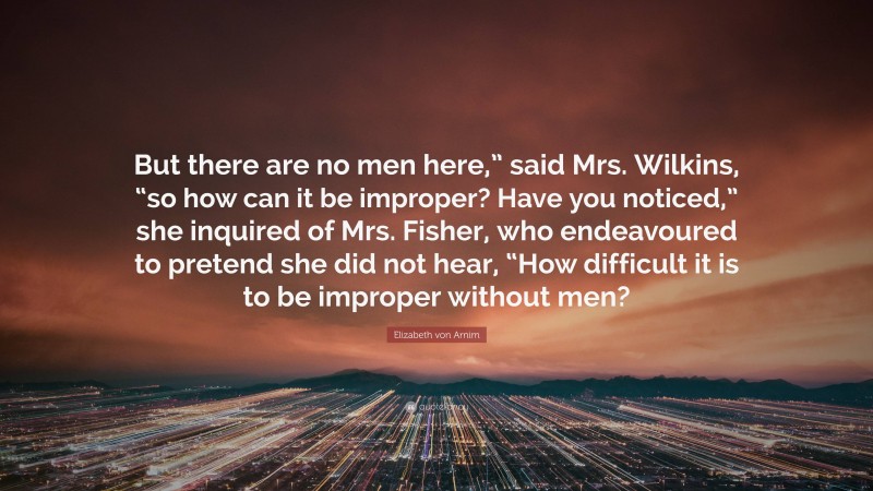 Elizabeth von Arnim Quote: “But there are no men here,” said Mrs. Wilkins, “so how can it be improper? Have you noticed,” she inquired of Mrs. Fisher, who endeavoured to pretend she did not hear, “How difficult it is to be improper without men?”