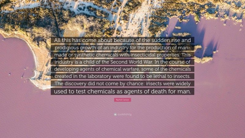 Rachel Carson Quote: “All this has come about because of the sudden rise and prodigious growth of an industry for the production of man-made or synthetic chemicals with insecticidal properties. This industry is a child of the Second World War. In the course of developing agents of chemical warfare, some of the chemicals created in the laboratory were found to be lethal to insects. The discovery did not come by chance: insects were widely used to test chemicals as agents of death for man.”