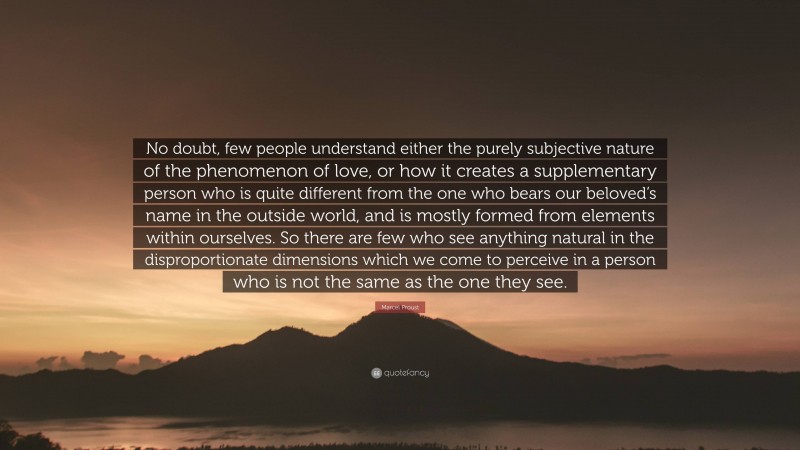 Marcel Proust Quote: “No doubt, few people understand either the purely subjective nature of the phenomenon of love, or how it creates a supplementary person who is quite different from the one who bears our beloved’s name in the outside world, and is mostly formed from elements within ourselves. So there are few who see anything natural in the disproportionate dimensions which we come to perceive in a person who is not the same as the one they see.”