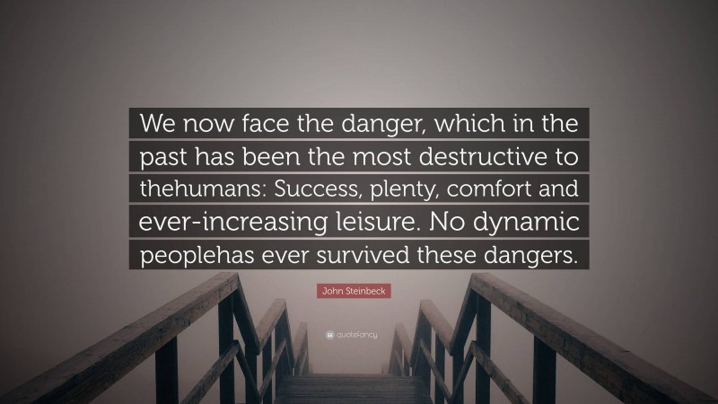John Steinbeck Quote: “We now face the danger, which in the past has been the most destructive to thehumans: Success, plenty, comfort and ever-increasing leisure. No dynamic peoplehas ever survived these dangers.”