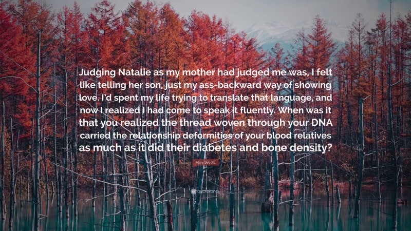 Alice Sebold Quote: “Judging Natalie as my mother had judged me was, I felt like telling her son, just my ass-backward way of showing love. I’d spent my life trying to translate that language, and now I realized I had come to speak it fluently. When was it that you realized the thread woven through your DNA carried the relationship deformities of your blood relatives as much as it did their diabetes and bone density?”