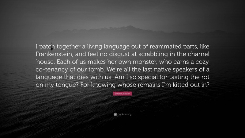 Shelley Jackson Quote: “I patch together a living language out of reanimated parts, like Frankenstein, and feel no disgust at scrabbling in the charnel house. Each of us makes her own monster, who earns a cozy co-tenancy of our tomb. We’re all the last native speakers of a language that dies with us. Am I so special for tasting the rot on my tongue? For knowing whose remains I’m kitted out in?”