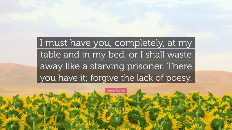 Anne Fortier Quote: “I must have you, completely, at my table and in my bed, or I shall waste away like a starving prisoner. There you have it; forgive the lack of poesy.”