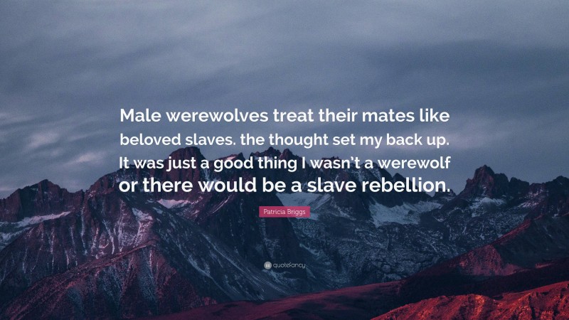 Patricia Briggs Quote: “Male werewolves treat their mates like beloved slaves. the thought set my back up. It was just a good thing I wasn’t a werewolf or there would be a slave rebellion.”
