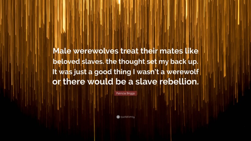 Patricia Briggs Quote: “Male werewolves treat their mates like beloved slaves. the thought set my back up. It was just a good thing I wasn’t a werewolf or there would be a slave rebellion.”