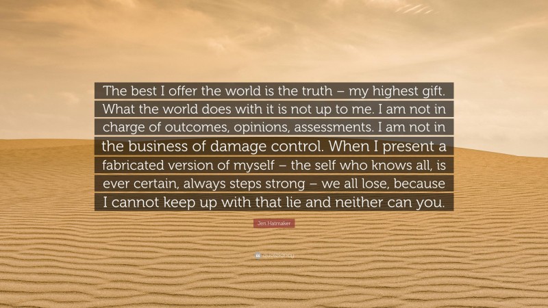 Jen Hatmaker Quote: “The best I offer the world is the truth – my highest gift. What the world does with it is not up to me. I am not in charge of outcomes, opinions, assessments. I am not in the business of damage control. When I present a fabricated version of myself – the self who knows all, is ever certain, always steps strong – we all lose, because I cannot keep up with that lie and neither can you.”