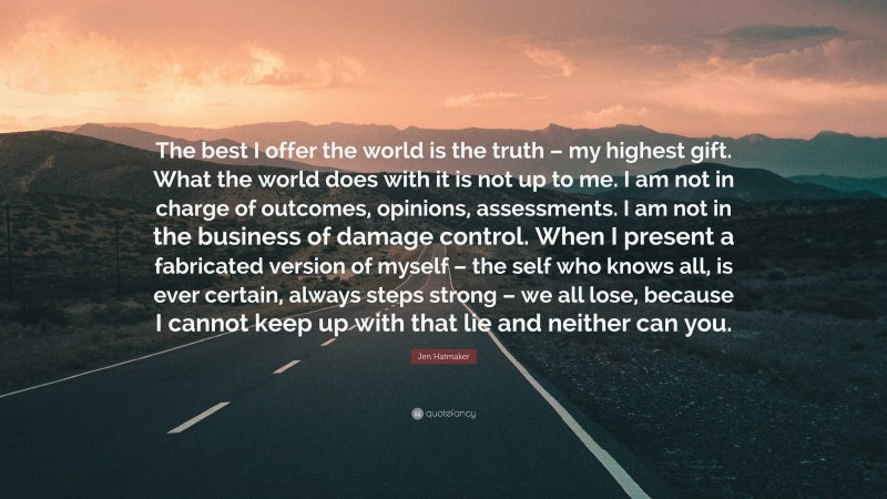 Jen Hatmaker Quote: “The best I offer the world is the truth – my highest gift. What the world does with it is not up to me. I am not in charge of outcomes, opinions, assessments. I am not in the business of damage control. When I present a fabricated version of myself – the self who knows all, is ever certain, always steps strong – we all lose, because I cannot keep up with that lie and neither can you.”