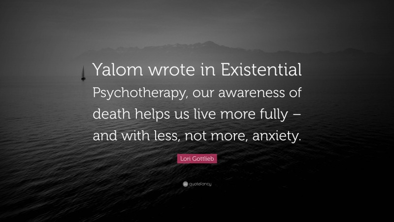 Lori Gottlieb Quote: “Yalom wrote in Existential Psychotherapy, our awareness of death helps us live more fully – and with less, not more, anxiety.”