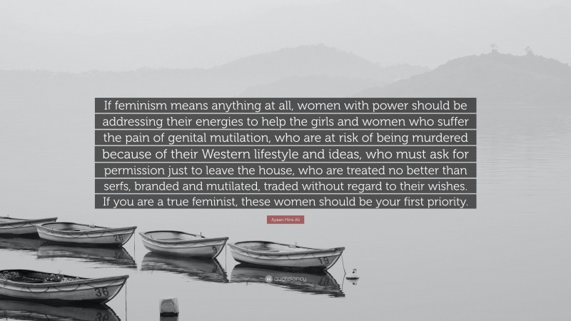 Ayaan Hirsi Ali Quote: “If feminism means anything at all, women with power should be addressing their energies to help the girls and women who suffer the pain of genital mutilation, who are at risk of being murdered because of their Western lifestyle and ideas, who must ask for permission just to leave the house, who are treated no better than serfs, branded and mutilated, traded without regard to their wishes. If you are a true feminist, these women should be your first priority.”