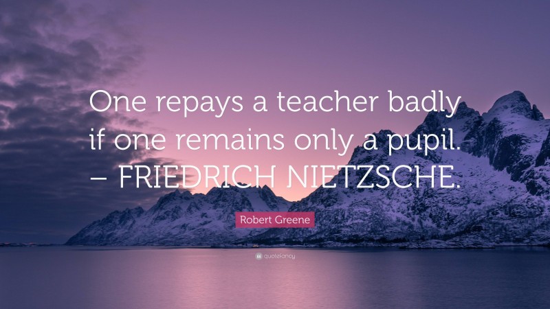 Robert Greene Quote: “One repays a teacher badly if one remains only a pupil. – FRIEDRICH NIETZSCHE.”