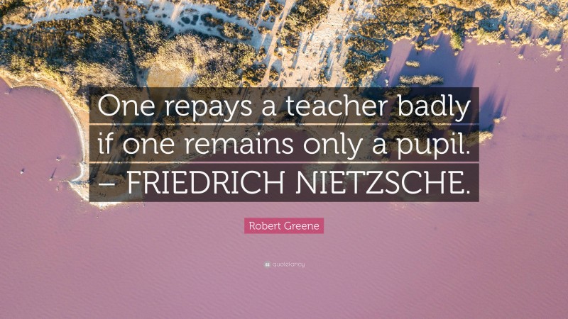Robert Greene Quote: “One repays a teacher badly if one remains only a pupil. – FRIEDRICH NIETZSCHE.”