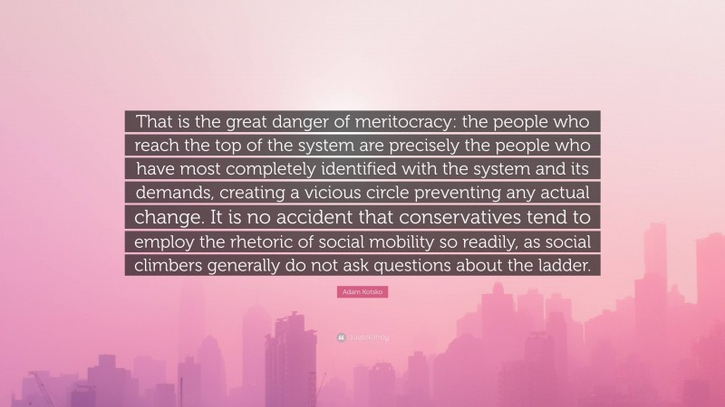 Adam Kotsko Quote: “That is the great danger of meritocracy: the people who reach the top of the system are precisely the people who have most completely identified with the system and its demands, creating a vicious circle preventing any actual change. It is no accident that conservatives tend to employ the rhetoric of social mobility so readily, as social climbers generally do not ask questions about the ladder.”