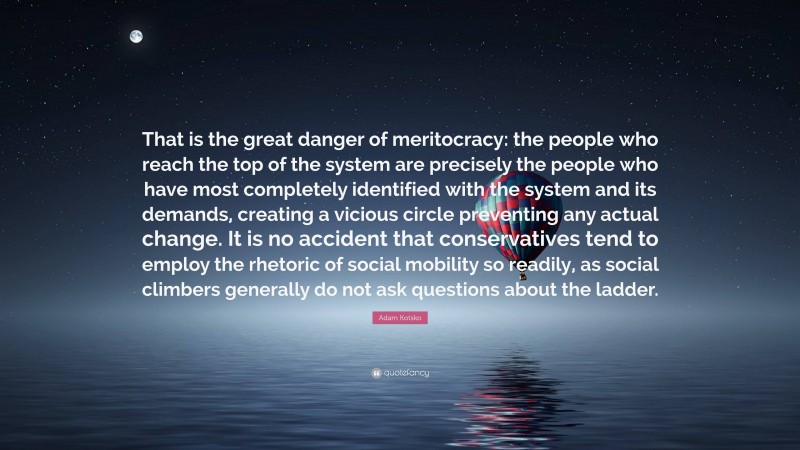 Adam Kotsko Quote: “That is the great danger of meritocracy: the people who reach the top of the system are precisely the people who have most completely identified with the system and its demands, creating a vicious circle preventing any actual change. It is no accident that conservatives tend to employ the rhetoric of social mobility so readily, as social climbers generally do not ask questions about the ladder.”