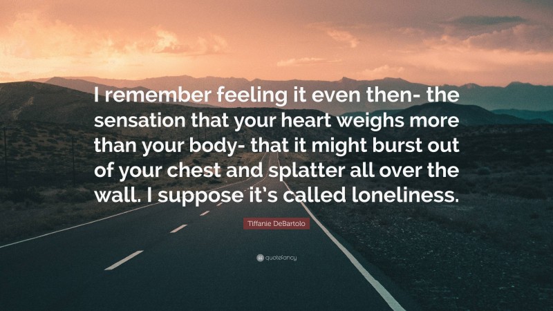 Tiffanie DeBartolo Quote: “I remember feeling it even then- the sensation that your heart weighs more than your body- that it might burst out of your chest and splatter all over the wall. I suppose it’s called loneliness.”