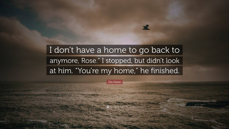 Ella Maise Quote: “I don’t have a home to go back to anymore, Rose.” I stopped, but didn’t look at him. “You’re my home,” he finished.”