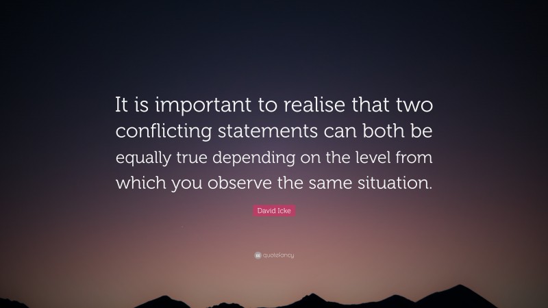 David Icke Quote: “It is important to realise that two conflicting statements can both be equally true depending on the level from which you observe the same situation.”