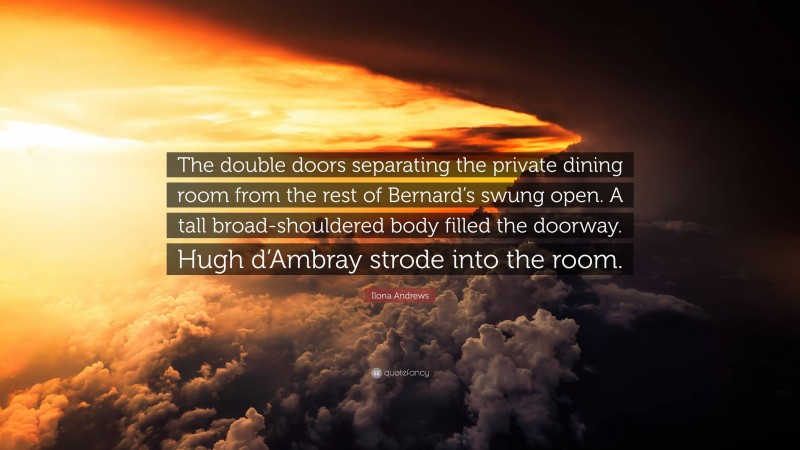Ilona Andrews Quote: “The double doors separating the private dining room from the rest of Bernard’s swung open. A tall broad-shouldered body filled the doorway. Hugh d’Ambray strode into the room.”