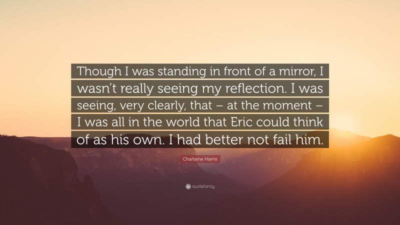 Charlaine Harris Quote: “Though I was standing in front of a mirror, I wasn’t really seeing my reflection. I was seeing, very clearly, that – at the moment – I was all in the world that Eric could think of as his own. I had better not fail him.”